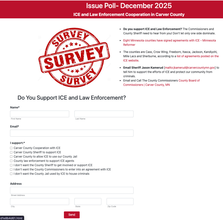 A screenshot of a webpage titled 'Issue Poll- December 2025: ICE and Law Enforcement Cooperation in Carver County'. The page features a red 'SURVEY' stamp logo and text detailing support for ICE and Law Enforcement, stating that eight Minnesota counties have signed agreements with ICE. It encourages emailing Sheriff Jason Kamerud and the Carver County Board of Commissioners. Below is a form asking 'Do You Support ICE and Law Enforcement?' with fields for Name, Email, and Address, and a checklist under 'I support:*' with options both for and against Carver County cooperation with ICE, use of the jail, and Sheriff support. A red 'Send' button is at the bottom. A screenshot of a webpage titled 'Issue Poll- December 2025: ICE and Law Enforcement Cooperation in Carver County'. The page features a red 'SURVEY' stamp logo and text detailing support for ICE and Law Enforcement, stating that eight Minnesota counties have signed agreements with ICE. It encourages emailing Sheriff Jason Kamerud and the Carver County Board of Commissioners. Below is a form asking 'Do You Support ICE and Law Enforcement?' with fields for Name, Email, and Address, and a checklist under 'I support:*' with options both for and against Carver County cooperation with ICE, use of the jail, and Sheriff support. A red 'Send' button is at the bottom.