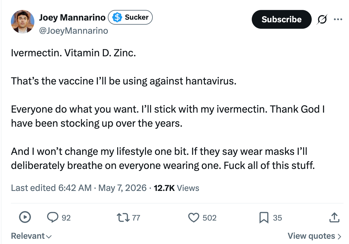 Ivermectin. Vitamin D. Zinc.  That’s the vaccine I’ll be using against hantavirus.   Everyone do what you want. I’ll stick with my ivermectin. Thank God I have been stocking up over the years.   And I won’t change my lifestyle one bit. If they say wear masks I’ll deliberately breathe on everyone wearing one. Fuck all of this stuff.