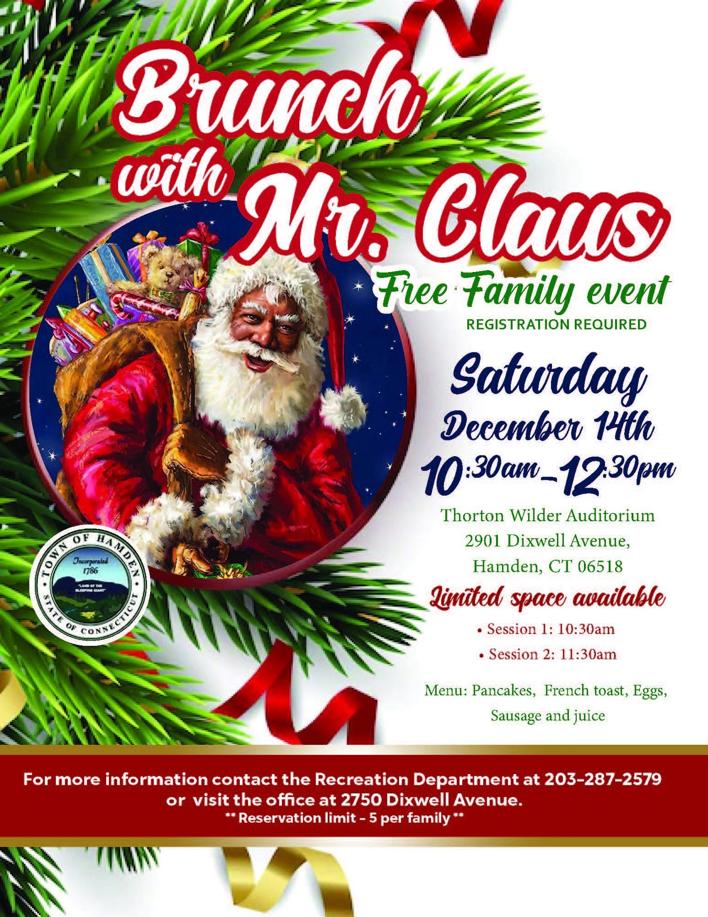 May be an image of text that says 'F រុស់ HAMDEN WN 1O RA Brunch with Mr. Claus Free Family event REGISTRATION REQUIRED Saturday December 14th 10:30am_ 10:30am_12.30pm Thorton Wilder Auditorium 2901 Dixwell Avenue, Hamden, CT 06518 Limüted space available •Session 1: 10:30am •Session 2: 11:30am Ετα OF Menu: Pancakes, French toast, Eggs, Sausage and juice For more information contact the Recreation Department at 203-287-2579 or visit the visitthe office at 2750 Dixwell Avenue. Reservation limit 5per family'