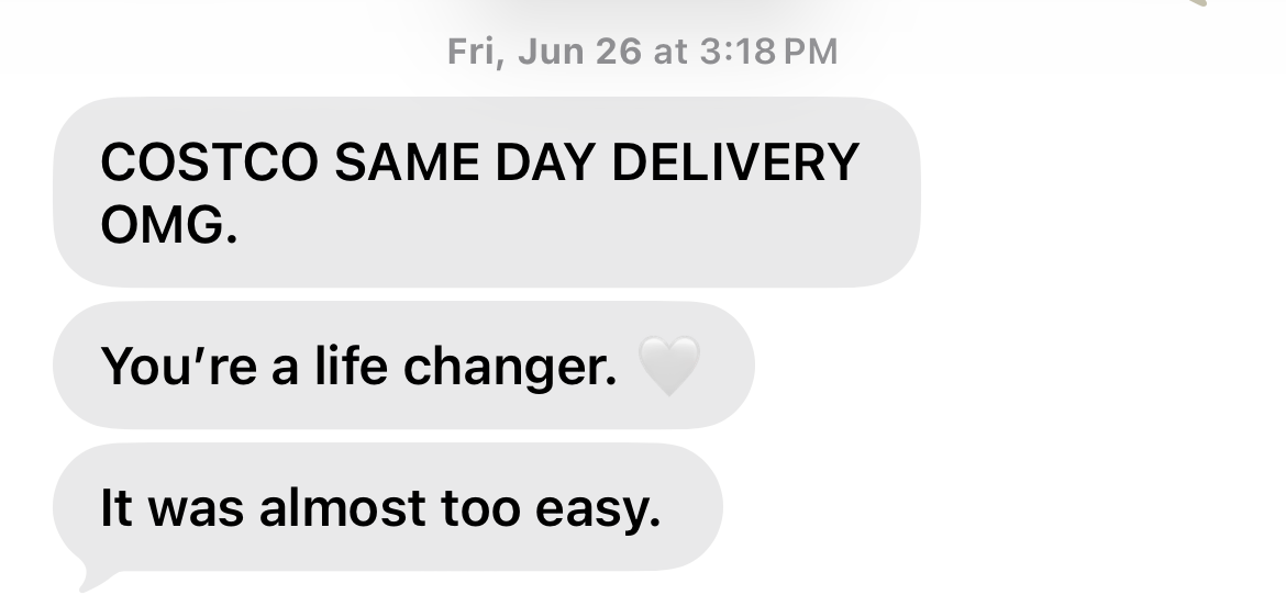 A phone screenshot of three text messages reading "COSTCO SAME DAY DELIVERY OMG," "You're a life changer," and "It was almost too easy." A phone screenshot of three text messages reading "COSTCO SAME DAY DELIVERY OMG," "You're a life changer," and "It was almost too easy."