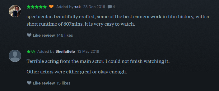 A letterboxd review reads: spectacular. beautifully crafted, some of the best camera work in film history, with a short runtime of 607 minutes, it is very easy to watch  Another reads: Terrible acting from the main actor. I could not finish watching it. Other actors were either great or okay enough.