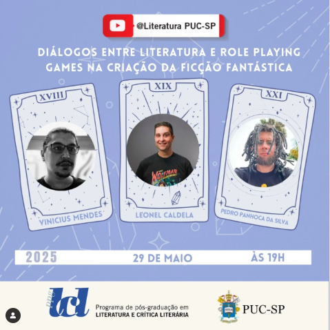 #descrevemospravocê  Card de divulgação de um evento promovido pela PUC-SP com o tema “Diálogos entre Literatura e Role Playing Games na criação da ficção fantástica”. A atividade acontecerá no dia 29 de maio de 2025, às 19h, e será transmitida pelo canal do YouTube @Literatura PUC-SP. O evento é parte do Programa de Pós-Graduação em Literatura e Crítica Literária.  O fundo do card tem tom azul arroxeado com estrelas pequenas e linhas que lembram um céu noturno. No centro da imagem, aparecem três ilustrações de cartas de tarô estilizadas, com bordas decoradas por símbolos e estrelas. Cada carta exibe a foto e o nome de um dos participantes:  À esquerda, a carta XVIII traz a foto em preto e branco de Vinicius Mendes, que usa óculos e está olhando para a frente.  No centro, a carta XIX mostra Leonel Caldela, sorrindo, vestindo camiseta escura com a estampa “Warhammer 40.000”.  À direita, a carta XXI apresenta Pedro Panocchia da Silva, com cabelos longos e dreadlocks, expressão séria e usando camiseta escura.  Abaixo das cartas, há uma faixa com fundo branco onde estão os dados do evento: o ano “2025”, a data “29 de maio” e o horário “às 19h”, em letras azuis.  No rodapé do card aparecem dois logotipos: o da PUC-SP (Pontifícia Universidade Católica de São Paulo) e o do Programa de Pós-Graduação em Literatura e Crítica Literária.