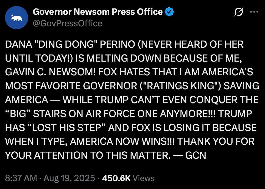 May be an image of text that says 'Governor Newsom Press Office @GovPressOffice "DING DONG" PERINO (NEVER HEARD OF HER UNTIL TODAY!) IS MELTING DOWN BECAUSE OF ME, GAVIN C. NEWSOM! FOX HATES THAT I AM AMERICA'S MOST FAVORITE GOVERNOR ("RATINGS KING") SAVING AMERICA WHILE TRUMP CAN'T EVEN CONQUER THE "BIG" STAIRS ON AIR FORCE ONE ANYMORE!!! TRUMP HAS" "LOST HIS STEP" AND FOX IS LOSING IT BECAUSE WHEN I TYPE, AMERICA NOW WINS!!! NK YOU FOR YOUR ATTENTION TO THIS MATTER. GCN 8:37 AM Aug 19 2025 450.6K Views'