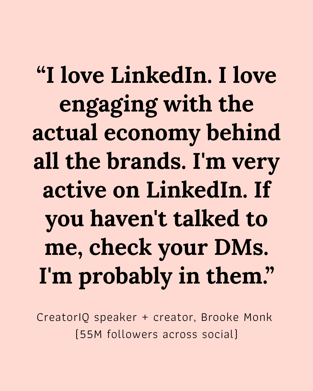 “I love LinkedIn. I love engaging with the actual economy behind all the brands. I’m very active on LinkedIn. If you haven’t talked to me on LinkedIn, check your DMS. I’m probably in them.”  Brooke Monk, Creator