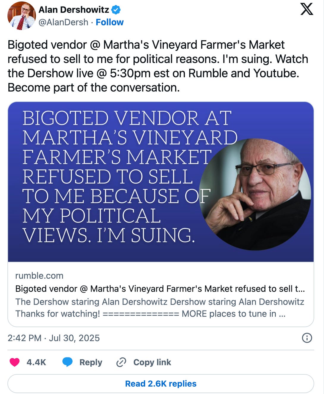 Dershowitz: Bigoted vendor @ Martha's Vineyard Farmer's Market refused to sell to me for political reasons. I'm suing. Watch the Dershow live @ 5:30pm est on Rumble and Youtube. Become part of the conversation. Dershowitz: Bigoted vendor @ Martha's Vineyard Farmer's Market refused to sell to me for political reasons. I'm suing. Watch the Dershow live @ 5:30pm est on Rumble and Youtube. Become part of the conversation.