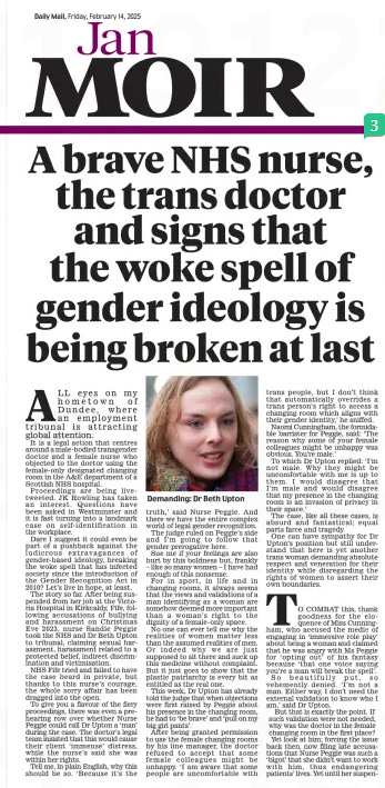 A brave NHS nurse, the trans doctor and signs that the woke spell of gender ideology is being broken at last Daily Mail14 Feb 2025Jan MOIR  Demanding: Dr Beth Upton ALL eyes on my hometown of Dundee, where an employment tribunal is attracting global attention.  It is a legal action that centres around a male-bodied transgender doctor and a female nurse who objected to the doctor using the female-only designated changing room in the A&E department of a Scottish NHS hospital.  Proceedings are being livetweeted. JK Rowling has taken an interest. Questions have been asked in Westminster and it is fast turning into a landmark case on self-identification in the workplace.  Dare I suggest it could even be part of a pushback against the ludicrous extravagances of gender-based ideology, breaking the woke spell that has infected society since the introduction of the Gender Recognition Act in 2010? Let’s live in hope, at least.  The story so far. After being suspended from her job at the Victoria Hospital in Kirkcaldy, Fife, following accusations of bullying and harassment on Christmas Eve 2023, nurse Sandie Peggie took the NHS and Dr Beth Upton to tribunal, claiming sexual harassment, harassment related to a protected belief, indirect discrimination and victimisation.  NHS Fife tried and failed to have the case heard in private, but thanks to this nurse’s courage, the whole sorry affair has been dragged into the open.  To give you a flavour of the fiery proceedings, there was even a prehearing row over whether Nurse Peggie could call Dr Upton a ‘man’ during the case. The doctor’s legal team insisted that this would cause their client ‘immense’ distress, while the nurse’s said she was within her rights.  Tell me, in plain English, why this should be so. ‘Because it’s the truth,’ said Nurse Peggie. And there we have the entire complex world of legal gender recognition.  The judge ruled on Peggie’s side and I’m going to follow that gender prerogative here.  Sue me if your feelings are also hurt by this boldness but, frankly – like so many women – I have had enough of this nonsense.  For in sport, in life and in changing rooms, it always seems that the views and validations of a man identifying as a woman are somehow deemed more important than a woman’s right to the dignity of a female-only space.  No one can ever tell me why the realities of women matter less than the assumed realities of men. Or indeed why we are just supposed to sit there and suck up this medicine without complaint. But it just goes to show that the plastic patriarchy is every bit as entitled as the real one.  This week, Dr Upton has already told the judge that when objections were first raised by Peggie about his presence in the changing room, he had to ‘be brave’ and ‘pull on my big girl pants’.  After being granted permission to use the female changing rooms by his line manager, the doctor refused to accept that some female colleagues might be unhappy. ‘I am aware that some people are uncomfortable with trans people, but I don’t think that automatically overrides a trans person’s right to access a changing room which aligns with their gender identity,’ he sniffed.  Naomi Cunningham, the formidable barrister for Peggie, said: ‘The reason why some of your female colleagues might be unhappy was obvious. You’re male.’  To which Dr Upton replied: ‘I’m not male. Why they might be uncomfortable with me is up to them. I would disagree that I’m male and would disagree that my presence in the changing room is an invasion of privacy in their space.’  The case, like all these cases, is absurd and fantastical; equal parts farce and tragedy.  One can have sympathy for Dr Upton’s position but still understand that here is yet another trans woman demanding absolute respect and veneration for their identity while disregarding the rights of women to assert their own boundaries.  TO COMBAT this, thank goodness for the eloquence of Miss Cunningham, who accused the medic of engaging in ‘immersive role play’ about being a woman and claimed that he was angry with Ms Peggie for ‘opting out’ of his fantasy because ‘that one voice saying you’re a man will break the spell’.  So beautifully put, so vehemently denied. ‘I’m not a man. Either way, I don’t need the external validation to know who I am,’ said Dr Upton.  But that is exactly the point. If such validation were not needed, why was the doctor in the female changing room in the first place? Yet look at him; forcing the issue back then, now filing late accusations that Nurse Peggie was such a ‘bigot’ that she didn’t want to work with him, thus endangering patients’ lives. Yet until her suspension, Peggie had worked as an NHS nurse for 30 blameless years. That’s around 10,000 days and nights, ministering to the sick and frail.  Her record is unblemished; no one has ever complained about her care, her skills, her dedication, her presence on the front line of Scottish healthcare for three decades.  Isn’t it more likely that as a woman who has been the victim of male sexual violence in the past, that as a woman who was suffering from a heavy menstrual flow at the time – and Nurse Peggie was both these things – she just wants a bit of peace and privacy in a man-free zone?  For this, Sandie Peggie has been suspended from a job she loves for over a year.  In court yesterday, NHS barrister Jane Russell stooped low enough to bring up Peggie’s political support of Donald Trump, as if this somehow mattered. It is so insulting and clearly ideologically motivated.  Yet as the evidence stacks up, it seems both Peggie and Upton are victims of the greasy churn of progressive gender policies and group-think that Nicola Sturgeon left in her wake. ‘It is bunkum to say I spent too much time on gender ideology,’ the former SNP leader said recently, but her curdled legacy is plain to see.  Education advisers who want to introduce same-sex toilets in Scottish schools. Male rapists in female jails for a while.  And terrified NHS Fife executives with no workplace gender policies in place and a reluctance to uphold single-sex spaces, despite female staff explicitly saying they needed them.  Not to mention the craven bosses who backed the transgender doctor all the way while purging themselves of the complaining nurse.  Look. No one is arguing with the right of the trans community to live their lives in peace and harmony, but women should be afforded the same freedoms, too. Not kicked to the kerb by health authorities when they raise a bat squeak of complaint.  There are those who still become outraged if their biological status and delusions are interrupted by the plain voice of common sense, but at least that voice is getting louder and louder. The case continues.  Article Name:A brave NHS nurse, the trans doctor and signs that the woke spell of gender ideology is being broken at last Publication:Daily Mail Author:Jan MOIR Start Page:25 End Page:25
