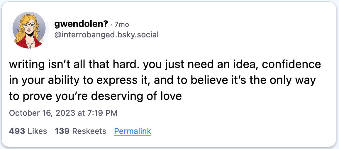 October 16, 2023 Bluesky post by Gwendolen reading, "writing isn’t all that hard. you just need an idea, confidence in your ability to express it, and to believe it’s the only way to prove you’re deserving of love."