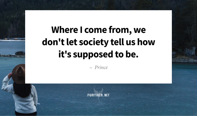 Where I come from, we don't let society tell us how it's supposed to be. ~ Prince Where I come from, we don't let society tell us how it's supposed to be. ~ Prince
