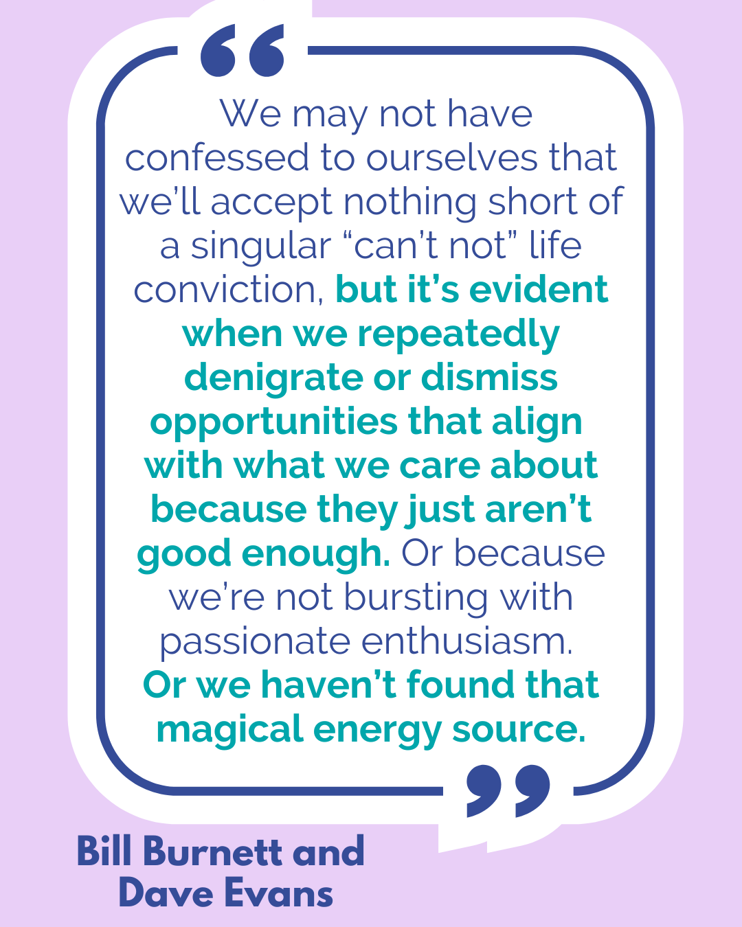 “We may not have confessed to ourselves that we’ll accept nothing short of a singular “can’t not” life conviction, but it’s evident when we repeatedly denigrate or dismiss opportunities that align with what we care about because they just aren’t good enough. Or because we’re not bursting with passionate enthusiasm. Or we haven’t found that magical energy source,” said Bill Burnett and Dave Evans.