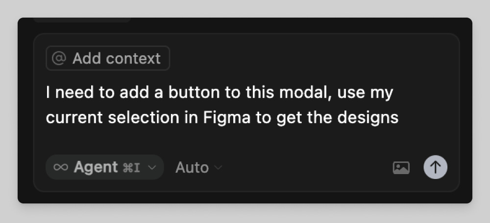 A dark-themed interface showing a text input box that reads, “I need to add a button to this modal, use my current selection in Figma to get the designs.” Above the text field is a gray “@ Add context” tag, and below it are options labeled “Agent ⌘I” and “Auto,” with an upload icon in the lower right corner. A dark-themed interface showing a text input box that reads, “I need to add a button to this modal, use my current selection in Figma to get the designs.” Above the text field is a gray “@ Add context” tag, and below it are options labeled “Agent ⌘I” and “Auto,” with an upload icon in the lower right corner.