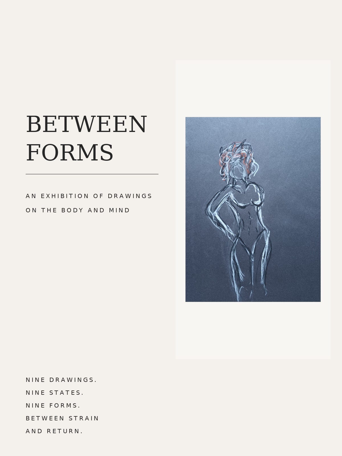 A minimalist exhibition poster on a soft cream background for *Between Forms*. Large black serif text on the left reads “BETWEEN FORMS,” with the subtitle “An exhibition of drawings on the body and mind.” On the right is a framed charcoal-style figurative drawing on dark paper, showing an abstract female form outlined with expressive white and muted red lines. At the bottom left, smaller text reads: “Nine drawings. Nine states. Nine forms. Between strain and return.” The overall design is clean, spacious, and gallery-inspired with a calm, contemporary aesthetic.