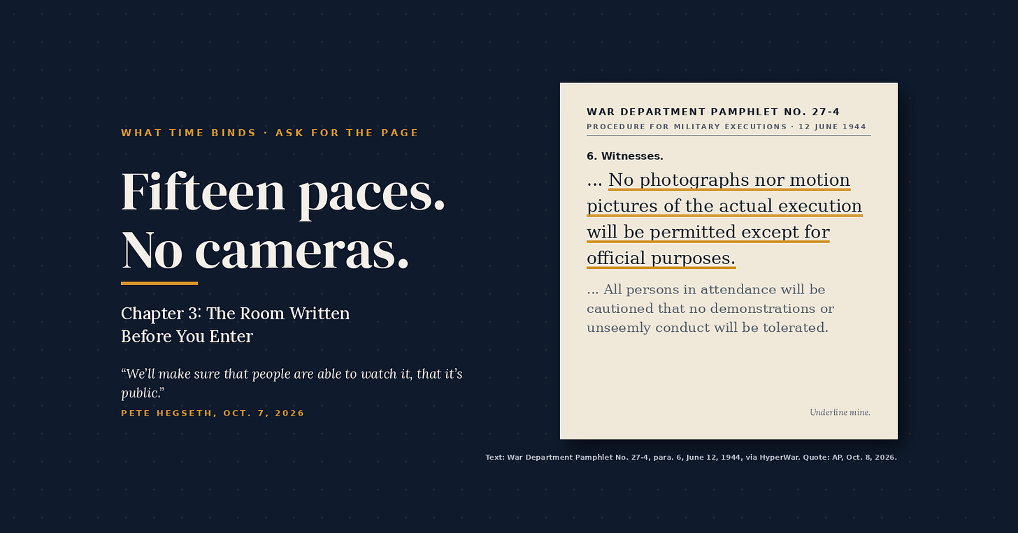 What Time Binds, Ask for the Page. Headline: Fifteen paces. No cameras. Chapter 3: The Room Written Before You Enter. Pete Hegseth, Oct. 7, 2026: “We’ll make sure that people are able to watch it, that it’s public.” Beside it, a typed page from War Department Pamphlet No. 27-4, Procedure for Military Executions, June 12, 1944. Under paragraph 6, Witnesses, one sentence is underlined in gold: “No photographs nor motion pictures of the actual execution will be permitted except for official purposes.” What Time Binds, Ask for the Page. Headline: Fifteen paces. No cameras. Chapter 3: The Room Written Before You Enter. Pete Hegseth, Oct. 7, 2026: “We’ll make sure that people are able to watch it, that it’s public.” Beside it, a typed page from War Department Pamphlet No. 27-4, Procedure for Military Executions, June 12, 1944. Under paragraph 6, Witnesses, one sentence is underlined in gold: “No photographs nor motion pictures of the actual execution will be permitted except for official purposes.”