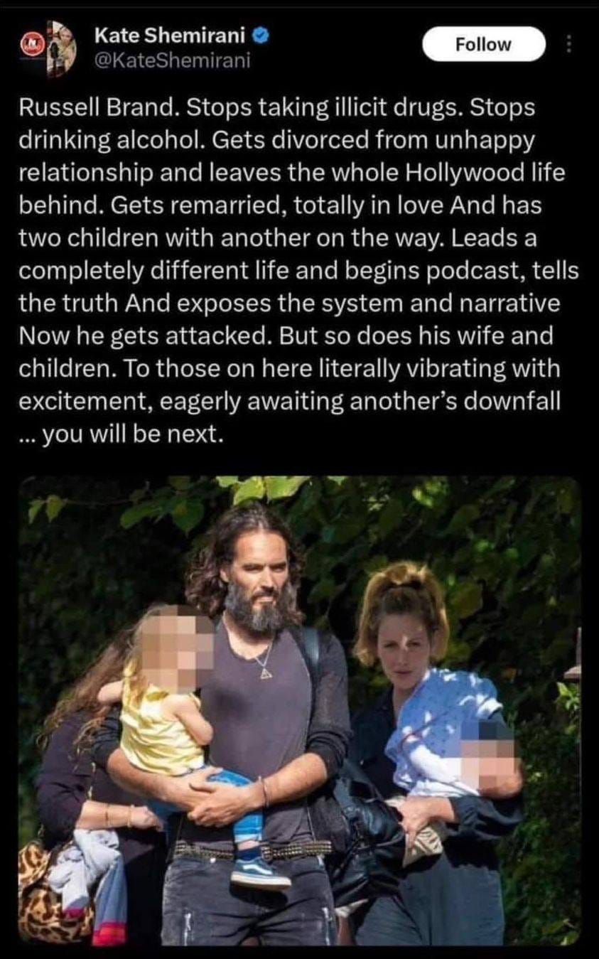 May be an image of 3 people and text that says 'Kate Shemirani Follow Russell Brand. Stops taking illicit drugs. Stops drinking alcohol. Gets divorced from unhappy relationship and leaves the whole Hollywood life behind. Gets remarried, totally in love And has two children with another on the way. Leads a completely different life and begins podcast, tells the truth And exposes the system and narrative Now he gets attacked. But so does his wife and children. To those on here literally vibrating with excitement, eagerly awaiting another's downfall ...you will be next.'