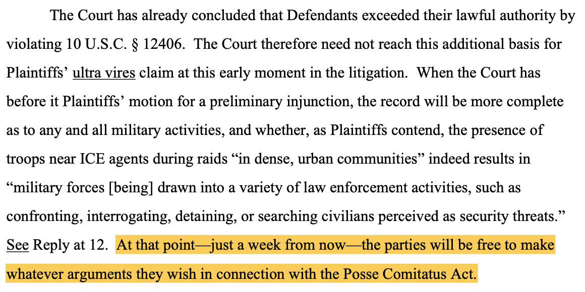 The Court has already concluded that Defendants exceeded their lawful authority by violating 10 U.S.C. § 12406. The Court therefore need not reach this additional basis for Plaintiffs' ultra vires claim at this early moment in the litigation. When the Court has before it Plaintiffs' motion for a preliminary injunction, the record will be more complete as to any and all military activities, and whether, as Plaintiffs contend, the presence of troops near ICE agents during raids "in dense, urban communities" indeed results in "military forces [being] drawn into a variety of law enforcement activities, such as confronting, interrogating, detaining, or searching civilians perceived as security threats." See Reply at 12. At that point— just a week from now— the parties will be free to make whatever arguments they wish in connection with the Posse Comitatus Act.