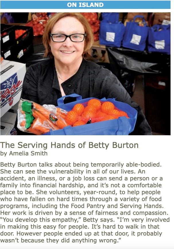 Photo of a smiling woman holding a bag of groceries. Full text of the profile." Betty Burton talks about being temporarily able-bodied. She can see the vulnerability in all of our lives. An accident, an illness, or a job loss can send a person or a family into financial hardship, and it’s not a comfortable place to be. She volunteers, year-round, to help people who have fallen on hard times through a variety of food programs, including the Food Pantry and Serving Hands. Her work is driven by a sense of fairness and compassion. “You develop this empathy,” Betty says. “I’m very involved in making this easy for people. It’s hard to walk in that door. However people ended up at that door, it probably wasn’t because they did anything wrong.”  When Betty first moved to Martha’s Vineyard, she volunteered for Meals on Wheels, a service which delivers hot meals to elderly shut-ins. “I saw people malnourished, because there was no one there to properly care for them, each recipient needs special care and diets” she recalls. “If you can enter into their lives and make them feel alive and appreciated,” she says, “then that’s worth doing.” Her involvement with Meals on Wheels led to volunteering for the Food Pantry, which in turn led to becoming president of the Vineyard Committee on Hunger.  As president, one of her duties was to coordinate the federal surplus food program, now called Serving Hands Food Distribution. Since she began to supervise Serving Hands in 2000, she has seen the quality of food in the program improve dramatically. Where there used to be generic canned and dried foods, the Greater Boston Food Bank now sends brand-name products, fresh vegetables, meat, and eggs. Local businesses and individuals also contribute, especially around the holidays.  One Thanksgiving, the Food Bank only sent 20 turkeys to Serving Hands, and there were forty clients. “Who do you give it to?” Betty says. “Choose one family? I decided it would never happen again. I decided that we needed to do something different for Christmas that year.” She started a program called Family to Family, and in a few weeks had gathered enough donations to ensure that all the families who came to Serving Hands would get a holiday meal. Now, she plans these holiday meals well in advance, with help from the Pacheco family at Reliable Market, who help find the best price on turkeys and hams. Local farms, especially Morning Glory and Whippoorwill, donate vegetables through the Island Grown Gleaning program. Betty and her fellow volunteers put it all together in the Baptist Church’s parish hall, and distribute groceries there once a month.  When I walked into Serving Hands one Friday in March, a line of people circled all the way around the room. There were people from old Island families, recent immigrants, elderly women, young families, some who were seasonally unemployed and others with long-term disabilities. It was a snapshot of poverty on Martha’s Vineyard. Betty sat at a table, keeping the federally required records of how many people came through, their ages, family sizes, and income qualification. “Poverty has changed,” Betty says. “Recently, we’re seeing a lot more 50 to 60-year-olds that have lost their jobs in the recession, and who won’t be getting another anytime soon.”  In the summer, when more people have jobs and the food distribution isn’t as busy, Betty can help people fill out applications for food stamps, and direct them to other services. She continues to volunteer at the locally organized food pantry, open only in the “off” season. Her involvement there, in addition to her work at Serving Hands, helps her get to know this part of the community, what they need, and how best to help them.  “If you’re going to be poor, this probably isn’t such a bad place,” Betty says of Martha’s Vineyard. “I am so happy that our community is coming together to help others that are in need. We are all in this together. It brings us closer as a community when we work to help each other.”