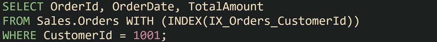 SELECT OrderId, OrderDate, TotalAmount FROM Sales.Orders WITH (INDEX(IX_Orders_CustomerId)) WHERE CustomerId = 1001;