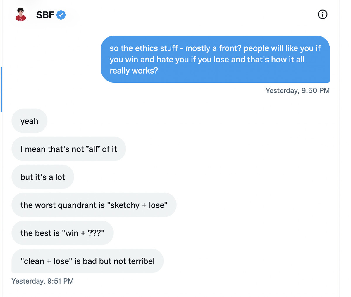 Kelsey Piper: so the ethics stuff - mostly a front? people will like you if you win and hate you if you lose and that’s how it all really works? Sam Bankman-Fried: yeah. I mean that’s not *all* of it. but it’s a lot. the worst quandrant is “sketchy + lose.” the best is “win + ???.” “clean + lose” is bad but not terribel