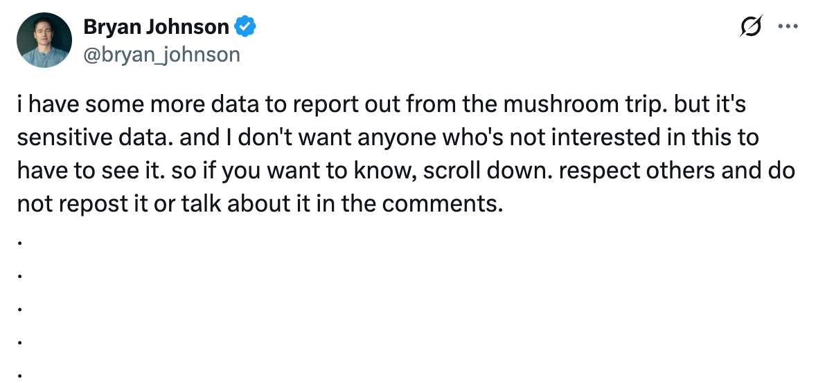 Tweet from @bryan_johnson that says "i have some more data to report out from the mushroom trip. but it's sensitive data. and I don't want anyone who's not interested in this to have to see it. so if you want to know, scroll down. respect others and do not repost it or talk about it in the comments. and then has a bunch of dots taking up space"