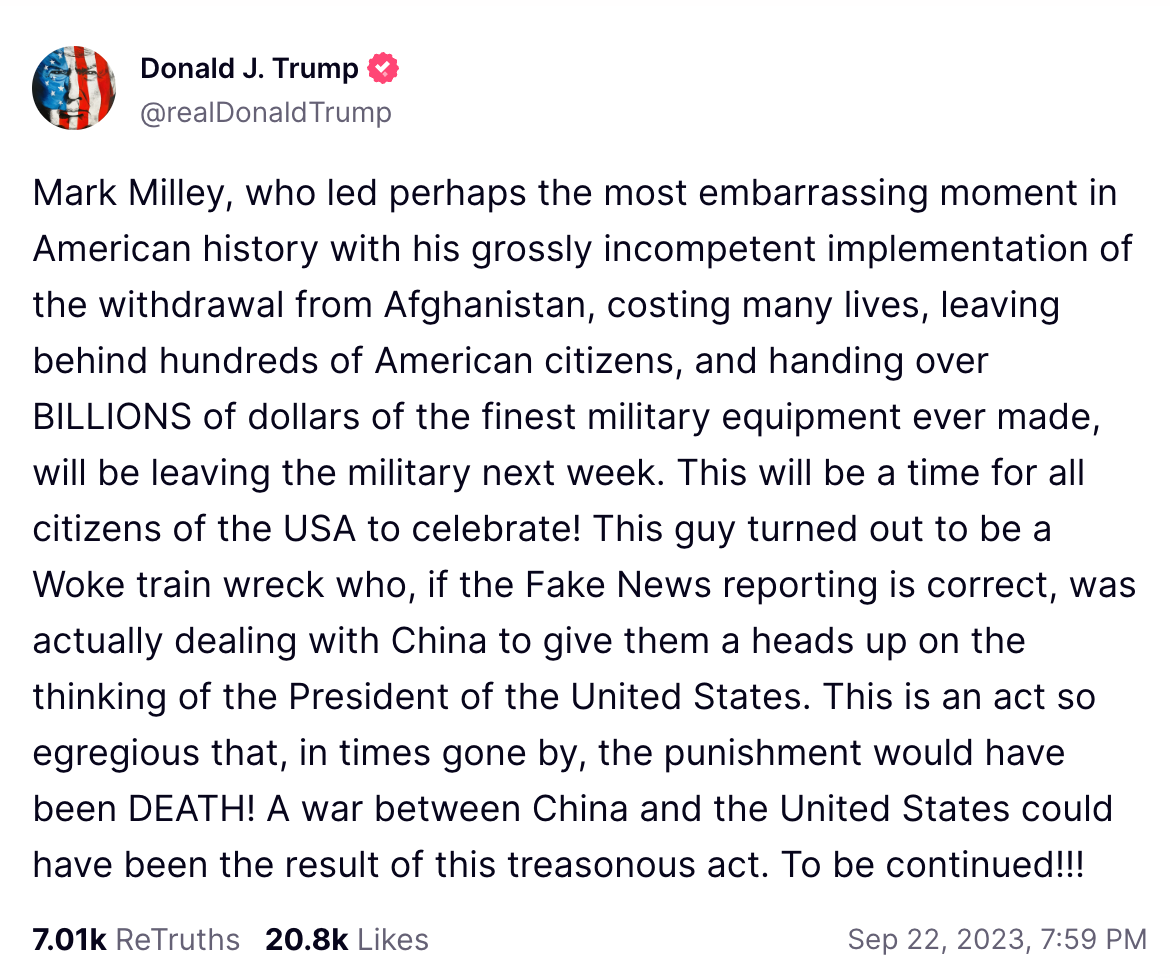 Mark Milley, who led perhaps the most embarrassing moment in American history with his grossly incompetent implementation of the withdrawal from Afghanistan, costing many lives, leaving behind hundreds of American citizens, and handing over BILLIONS of dollars of the finest military equipment ever made, will be leaving the military next week. This will be a time for all citizens of the USA to celebrate! This guy turned out to be a Woke train wreck who, if the Fake News reporting is correct, was actually dealing with China to give them a heads up on the thinking of the President of the United States. This is an act so egregious that, in times gone by, the punishment would have been DEATH! A war between China and the United States could have been the result of this treasonous act. To be continued!!!
