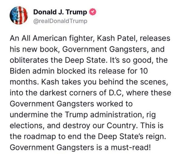 May be an image of text that says 'Donald J. Trump @realDonaldTrump An All American fighter, Kash Patel releases his new book, Government Gangsters, and obliterates the Deep State. It's so good, the Biden admin blocked its release for 10 months. Kash takes you behind the scenes, into the darkest corners of D.C, where these Government Gangsters worked to undermine the Trump administration, rig elections, and destroy our Country. This is the roadmap to end the Deep State's reign. Government Gangsters is a must-read!'