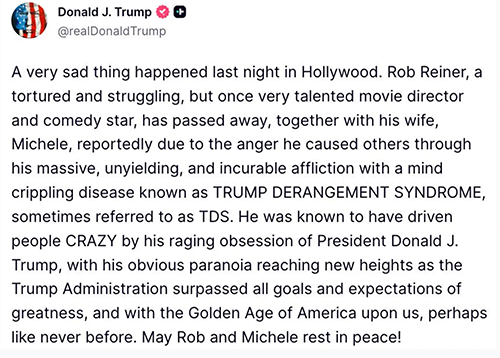Trump writing in social media post, 'A very sad thing happened last night in Hollywood. Rob Reiner, a tortured and struggling, but once very talented movie director and comedy star, has passed away, together with his wife, Michele, reportedly due to the anger he caused others through his massive, unyielding, and incurable affliction with a mind crippling disease known as TRUMP DERANGEMENT SYNDROME, sometimes referred to as TDS' Trump writing in social media post, 'A very sad thing happened last night in Hollywood. Rob Reiner, a tortured and struggling, but once very talented movie director and comedy star, has passed away, together with his wife, Michele, reportedly due to the anger he caused others through his massive, unyielding, and incurable affliction with a mind crippling disease known as TRUMP DERANGEMENT SYNDROME, sometimes referred to as TDS'