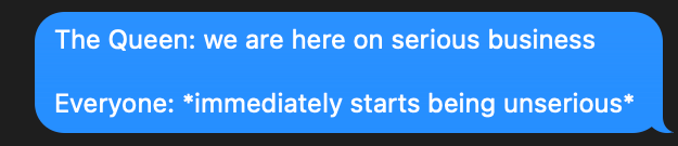 A screenshot of a text that reads -- The Queen: we are here on serious business / Everyone: *immediately starts being unserious*