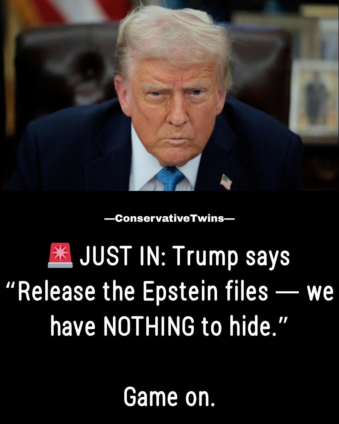 May be an image of text that says '-ConservativeTwins * JUST IN: Trump says "Release the Epstein files have NOTHING to hide." we Game on.' May be an image of text that says '-ConservativeTwins * JUST IN: Trump says "Release the Epstein files have NOTHING to hide." we Game on.'
