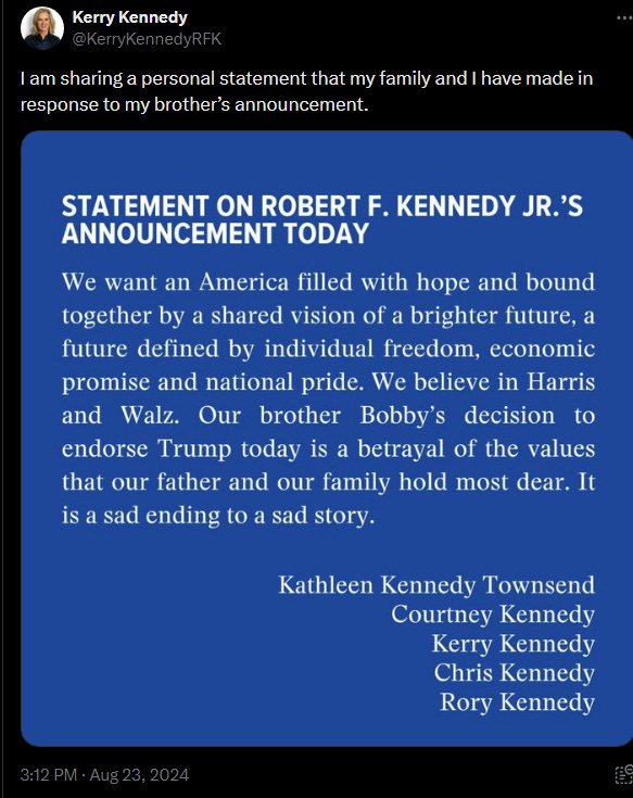 STATEMENT ON ROBERT F. KENNEDY’S ANNOUNCEMENT TODAY  We want an America filled with hope and bound together by a shared vision of a brighter future, a future defined by individual freedom, economic promise and national pride. We believe in Harris and Walz. Our brother Bobby’s decision to endorse Trump today is a betrayal of the values that our father and our family hold most dear. It is a sad ending to a sad story. [Signed] Kathleen Kennedy Townsend, Courney Kennedy, Kerry Kennedy, Chris Kennedy, Rory Kennedy.