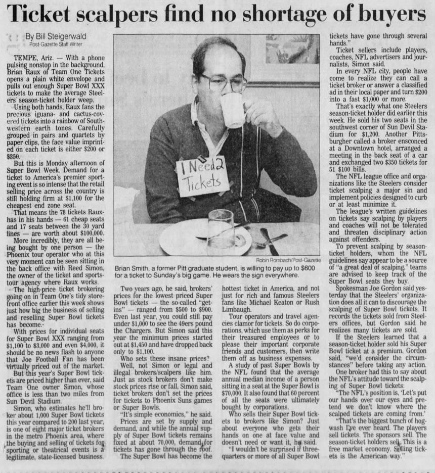 Ticket scalpers find no shortage of buyers TEMPE, Ariz. - With a phone pulsing nonstop in the background, Brian Raux of Team One Tickets opens a plain white envelope and pulls out enough Super Bowl XXX tickets to make the average Steelers' season-ticket holder weep. Using both hands, Raux fans the precious iguana- and cactus-covered tickets into a rainbow of Southwestern earth tones. Carefully grouped in pairs and quartets by paper clips, the face value imprinted on each ticket is either $200 or $350. But this is Monday afternoon of Super Bowl Week. Demand for a ticket to America's premier sporting event is so intense that the retail selling price across the country is still holding firm at $1,100 for the cheapest end zone seat. That means the 78 tickets Rauxhas in his hands - 61 cheap seats and 17 seats between the 30 yard lines - are worth about $100,000. More incredibly, they are all b being bought by one person - the Phoenix tour operator who at this very moment can be seen sitting in the back office with Reed Simon, the owner of the ticket and sportstour agency where Raux works. The -price ticket brokering going on in Team One's tidy storefront office earlier this week shows just how big the business of selling and reselling Super Bowl tickets has become.With prices for individual seats for Super Bowl XXX ranging from $1,100 to $3,000 and even $4,000, it should be no news flash to anyone that Joe Football Fan has been virtually priced out of the market. But this year's Super Bowl tickets are priced higher than ever, said Team One owner Simon, whose office is less than two miles from Sun Devil Stadium. Simon, who estimates he'll broker about 1,000 Super Bowl tickets this year compared to 200 last year, is one of eight major ticket brokers in the metro Phoenix area, where the buying and selling of tickets fog sporting or theatrical events is a legitimate, state-licensed business. Robin Rombach/Post-Gazette Brian Smith, a former Pitt graduate student, is willing to pay up to $600 for a ticket to Sunday's big game. He wears the sign everywhere. I Need? Tickets D Two years ago, he said, brokers' prices for the lowest priced Super Bowl tickets - the so-called "getins" ranged from $500 to $900. Even last year, you could still pay under $1,000 to see the 49ers pound the Chargers. But Simon said this year the minimum prices started out at $1,450 and have dropped back only to $1,100. Who sets these insane prices? Well, not Simon or legal and illegal brokers/scalpers like him. Just as stock brokers don't make stock prices rise or fall, Simon said, ticket brokers don't set the prices for tickets to Phoenix Suns games or Super Bowls. "It's simple economics," he said. Prices are set by supply and demand, and while the annual supply of Super Bowl tickets remains fixed at about 70,000, demand for tickets has gone through the roof. The Super Bowl has become the * By Bill Steigerwald Post-Gazette Staff Writer tickets have gone through several hands." Ticket sellers include players, coaches, NFL advertisers and journalists, Simon said. In every NFL city, people have come to realize they can call a ticket broker or answer a classified ad in their local paper and turn $200 into a fast $1,000 or more. That's exactly what one Steelers season-ticket holder did earlier this week. He sold his two seats in the southwest corner of Sun Devil Stadium for $1,200. Another Pittsburgher called a broker ensconced at a Downtown hotel, arranged a meeting in the back seat of a car and exchanged two $350 tickets for 51 $100 bills. The NFL league office and organizations like the Steelers consider ticket scalping a major sin and implement policies designed to curb or at least minimize it. The league's written guidelines on tickets say scalping by players and coaches will not be tolerated and threaten disciplinary action against offenders. To prevent scalping by seasonticket holders, whom the NFL guidelines say appear to be a source of "a great deal of scalping," teams are advised to keep track of the Super Bowl seats they buy. Spokesman Joe Gordon said yesterday that the Steelers' organization does all it can to discourage the scalping of Super Bowl tickets. It records the tickets sold from Steelers offices, but Gordon said he realizes many tickets are sold. If the Steelers learned that a season-ticket holder sold his Super Bowl ticket at a premium, Gordon said, "we'd consider the circumstances" before taking any action. One broker had this to say about the NFL's attitude toward the scalping of Super Bowl tickets: "The NFL's position is, 'Let's put our hands over our eyes and pretend we don't know where the scalped tickets are coming from.' "That's the biggest bunch of hogwash I'ye ever heard. The players sell tickets. The sponsors sell. The season-ticket holders sell. This is a free market economy. Selling tickets is the American way." hottest ticket in America, and not just for rich and famous Steelers fans like Michael Keaton or Rush Limbaugh. Tour operators and travel agencies clamor for tickets. So do corporations, which use them as perks for their treasured employees or to please their important corporate friends and customers, then write them off as business expenses. A study of past Super Bowls by the NFL found that the average annual median income of a person sitting in a seat at the Super Bowl is $70,000. It also found that 60 percent of all the seats were ultimately bought by corporations. Who sells their Super Bowl tickets to brokers like Simon? Just about everyone who gets their hands on one at face value and doesn't need or want it, he said. "I wouldn't be surprised if threequarters or more of all Super Bowl