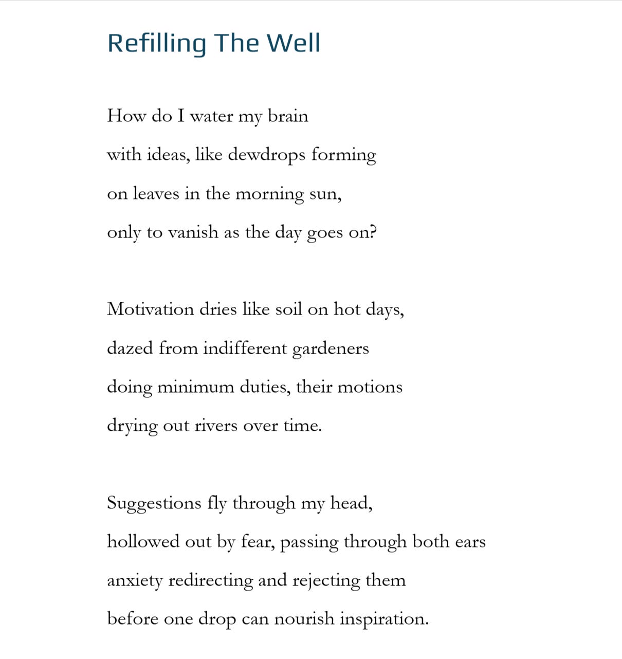 Refilling The Well  How do I water my brain  with ideas, like dewdrops forming on leaves in the morning sun,  only to vanish as the day goes on?  Motivation dries like soil on hot days, dazed from indifferent gardeners  doing minimum duties, their motions drying out rivers over time.  Suggestions fly through my head, hollowed out by fear, passing through both ears anxiety redirecting and rejecting them before one drop can nourish inspiration.