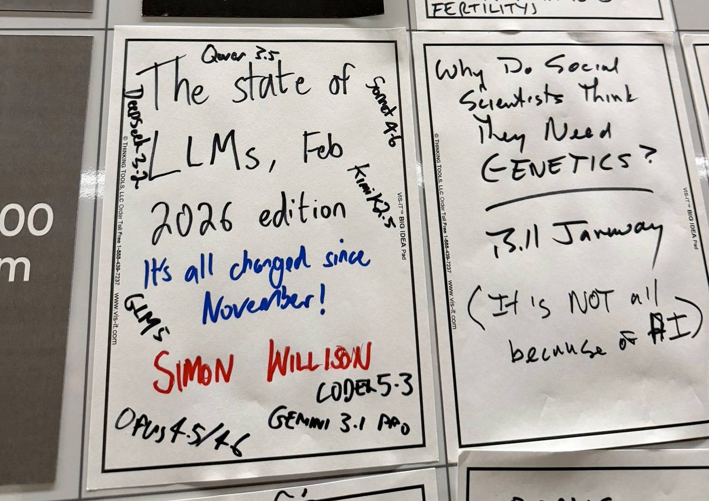 A sticky note on a board at FOO Camp. It reads: The state of LLMs, Feb 2026 edition - it's all changed since November! Simon Willison - the card is littered with names of new models: Qwen 3.5, DeepSeek 3.2, Sonnet 4.6, Kimi K2.5, GLM5, Opus 4.5/4.6, Gemini 3.1 Pro, Codex 5.3. The card next to it says Why do Social Scientists think they need genetics? Bill January (it's not all because of AI) A sticky note on a board at FOO Camp. It reads: The state of LLMs, Feb 2026 edition - it's all changed since November! Simon Willison - the card is littered with names of new models: Qwen 3.5, DeepSeek 3.2, Sonnet 4.6, Kimi K2.5, GLM5, Opus 4.5/4.6, Gemini 3.1 Pro, Codex 5.3. The card next to it says Why do Social Scientists think they need genetics? Bill January (it's not all because of AI)