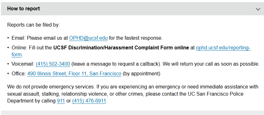 Reports can be filed by:  Email: Please email us at OPHD@ucsf.edu for the fastest response. Online: Fill out the UCSF Discrimination/Harassment Complaint Form online at ophd.ucsf.edu/reporting-form. Voicemail: (415) 502-3400 (leave a message to request a callback). We will return your call as soon as possible. Office: 490 Illinois Street, Floor 11, San Francisco (by appointment) We do not provide emergency services. If you are experiencing an emergency or need immediate assistance with sexual assault, stalking, relationship violence, or other crimes, please contact the UC San Francisco Police Department by calling 911 or (415) 476-6911.