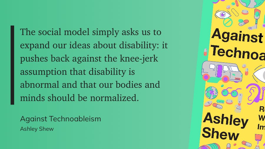 The social model simply asks us to expand our ideas about disability: it pushes back against the knee-jerk assumption that disability is abnormal and that our bodies and minds should be normalized.  Against Technoableism  Ashley Shew