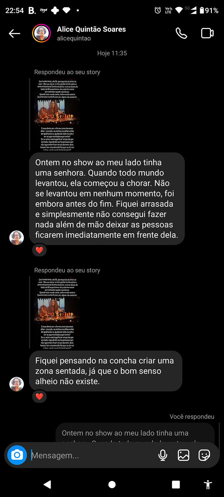 Prints de conversa no Instagram. Na primeira, um story meu com uma foto do Palco com a família Gil onde se lê "que família linda a de gil, que espetáculo cheio de amor. Mas vou deixar minha opinião tardia sobre o senta e levanta da Concha Acústica: outros idosos da idade de gil ou próxima não poderiam estar aproveitando aquele espetáculo. Quando todo mundo senta, todo mundo assiste. Quando todo mundo fica em pé, alguns não assistem. E essa devia ser a forma como devemos olhar o mundo: minhas escolhas estão atrapalhando ou ajudando todo mundo a ter as oportunidades que tenho? Se eu acho mais legal ficar em pé que sentado, impedindo outros que não aguentam ficar em pé durante duas horas a ter o mesmo direito que eu de ver o show, será que é tão legal assim?".  Em seguinda outros prints de @ com relatos, no primeiro "ontem no show ao meu lado tinha uma senhora. Quando todo mundo levantou, ela começou a chorar.  O restante da descrição não consigo fazer porque o atingi os limites de caracteres, mas giram em torno dessa ideia do desconforto do show para todos. 