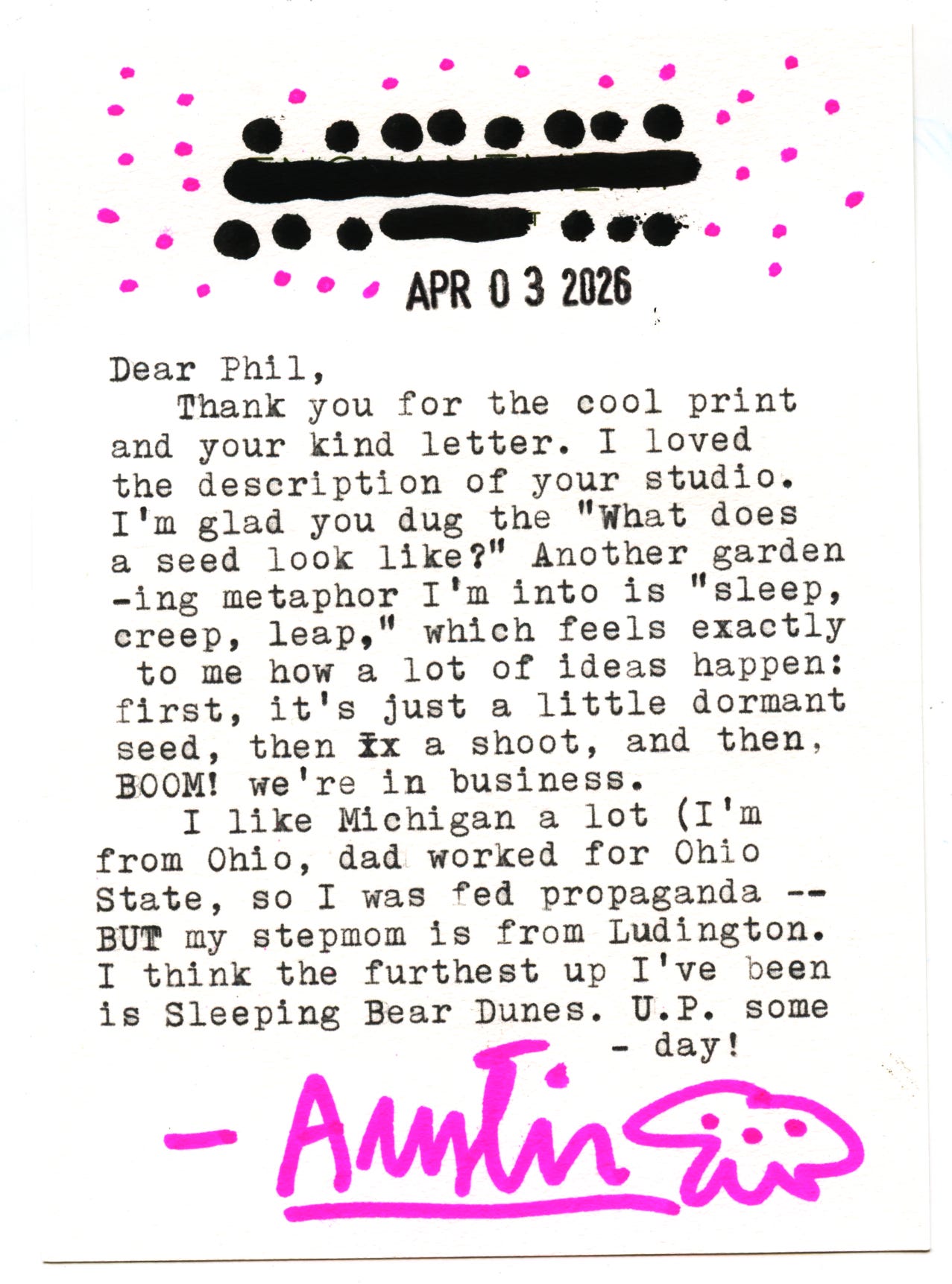 Dear Phil, Thank you for the cool print and your kind letter. I loved the description of your studio. I'm glad you dug the "What does a seed 100k like?" Another gardening metaphor I'm into is "sleep, creep, leap," which feels exactly to me how a lot of ideas nappen: first, it's just a little dormant seed, then ix a shoot, and then, BOOM! we're in business. I like Michigan a lot (I'm from Ohio, dad worked for Ohio State, so I was fed propaganda BUT my stepmom is from Ludington. I think the furthest up I've been is Sleeping Bear Dunes. U.P. some - day! - Austin