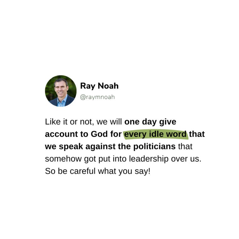 Like it or not, we will one day give account to God for every idle word that we speak against the politicians that somehow got put into leadership over us. So be careful what you say!—Ray Noah Like it or not, we will one day give account to God for every idle word that we speak against the politicians that somehow got put into leadership over us. So be careful what you say!—Ray Noah