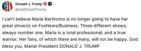 September 3, 2026, Truth social message by Donald Trump: 'I can’t believe Maria Bartiromo is no longer going to have her great show(s) on FoxNews/Business. Three different shows, always number one. Maria is a total professional, and a true warrior. Her fans, of which there are many, will not be happy. God bless you, Maria!'