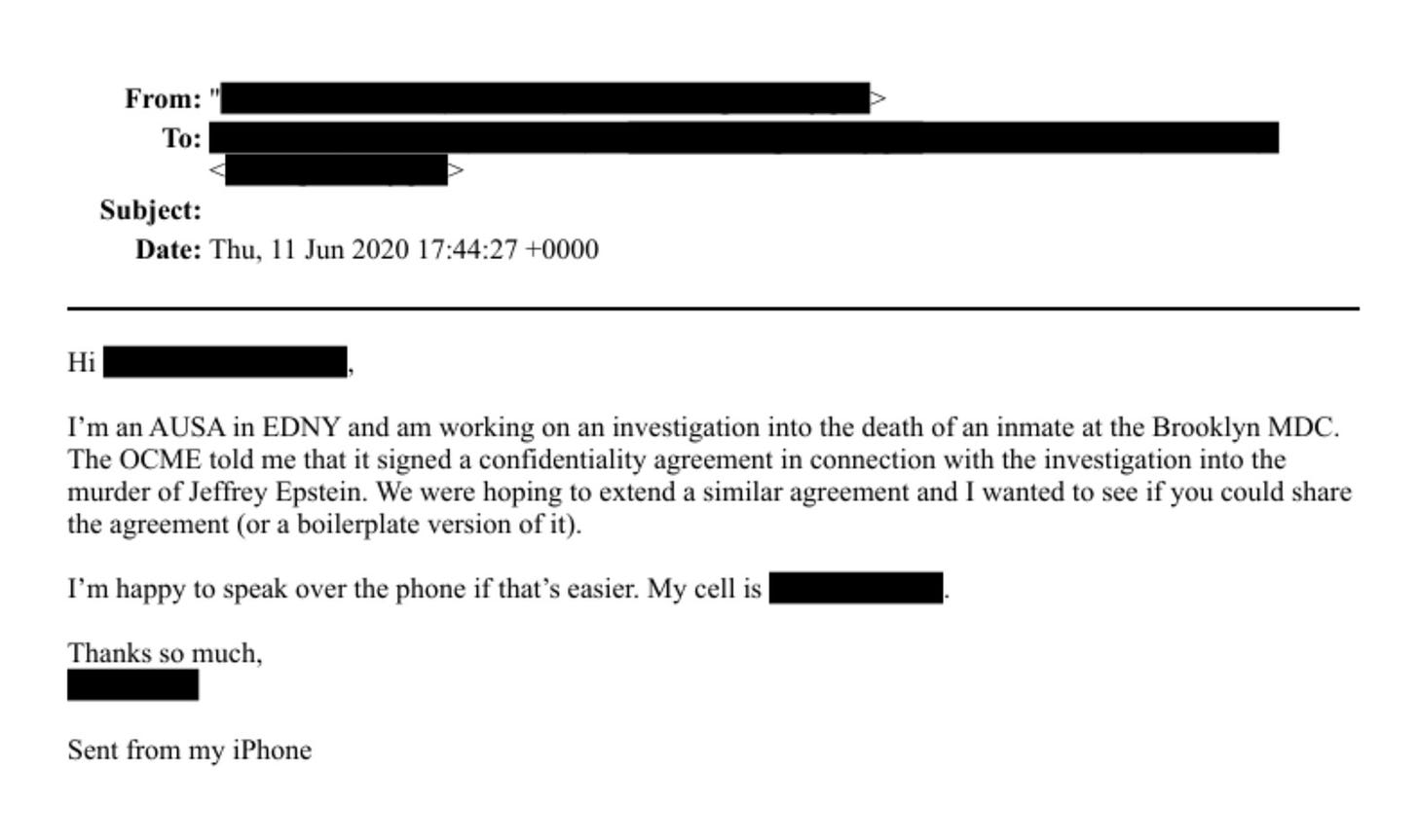 May be an image of ticket stub and text that says 'From: To: Subject: Date: Thu, 11 Jun 2020 17：44:27 +0000 Hi I'm an AUSA in EDNY and am working on an investigation into the death of an inmate at the Brooklyn MDC. The OCME told me that it signed confidentiality agreement in connection with the investigation into the murder of Jeffrey Epstein. We were hoping to extend a similar agreement and I wanted to see if you could share the agreement (or a boilerplate version of it). I' m happy to speak over the phone if that' Thanks so much, easier. My cell is Sent from my iPhone'