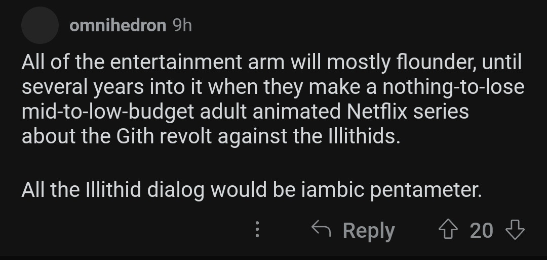 All of the entertainment arm will mostly flounder, until several years into it when they make a nothing-to-lose mid-to-low-budget adult animated Netflix series about the Gith revolt against the Illithids.  All the Illithid dialog would be iambic pentameter.