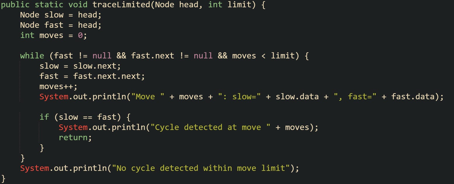 public static void traceLimited(Node head, int limit) {     Node slow = head;     Node fast = head;     int moves = 0;      while (fast != null && fast.next != null && moves < limit) {         slow = slow.next;         fast = fast.next.next;         moves++;         System.out.println("Move " + moves + ": slow=" + slow.data + ", fast=" + fast.data);          if (slow == fast) {             System.out.println("Cycle detected at move " + moves);             return;         }     }     System.out.println("No cycle detected within move limit"); }