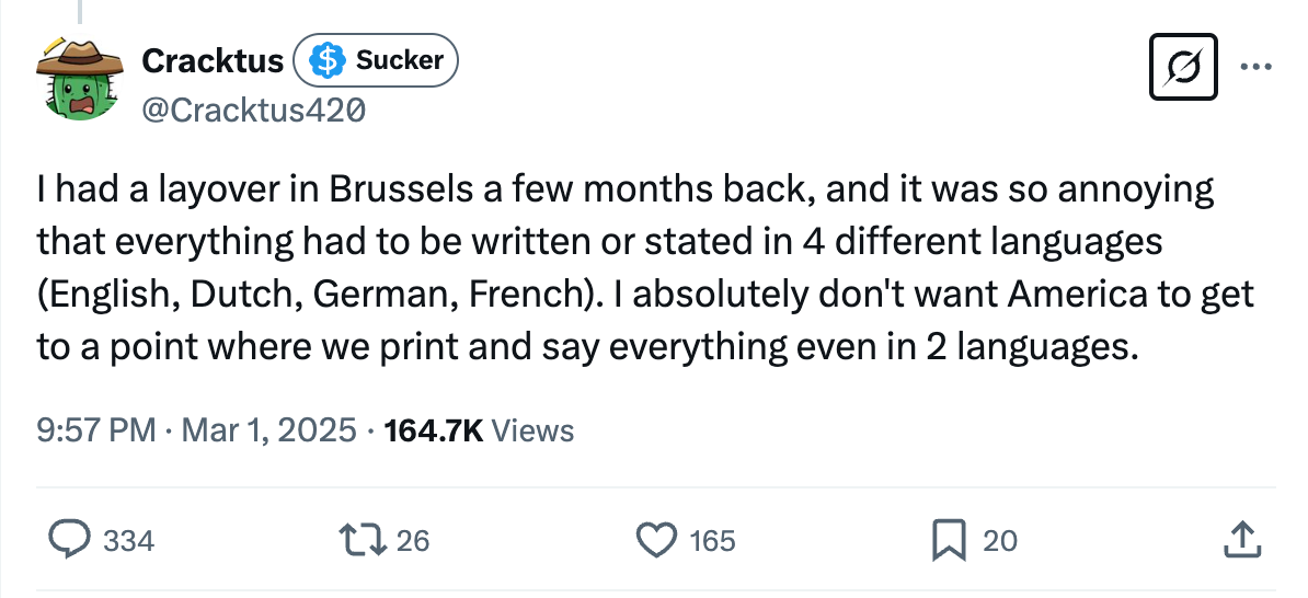 I had a layover in Brussels a few months back, and it was so annoying that everything had to be written or stated in 4 different languages (English, Dutch, German, French). I absolutely don't want America to get to a point where we print and say everything even in 2 I had a layover in Brussels a few months back, and it was so annoying that everything had to be written or stated in 4 different languages (English, Dutch, German, French). I absolutely don't want America to get to a point where we print and say everything even in 2