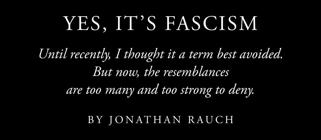 May be an image of text that says 'YES, IT'S FASCISM Until recently I thought it ita a term best avoided. But now, the resemblances are too many and too strong to deny. BY JONATHAN RAUCH A' May be an image of text that says 'YES, IT'S FASCISM Until recently I thought it ita a term best avoided. But now, the resemblances are too many and too strong to deny. BY JONATHAN RAUCH A'