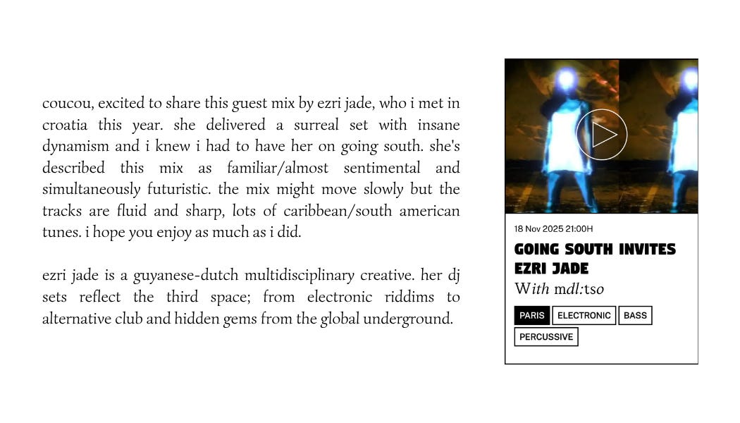 coucou, excited to share this guest mix by ezri jade, who i met in croatia this year. she delivered a surreal set with insane dynamism and i knew i had to have her on going south. she's described this mix as familiar/almost sentimental and simultaneously futuristic. the mix might move slowly but the tracks are fluid and sharp, lots of caribbean/south american tunes. i hope you enjoy as much as i did.  ezri jade is a guyanese-dutch multidisciplinary creative. her dj sets reflect the third space; from electronic riddims to alternative club and hidden gems from the global underground.