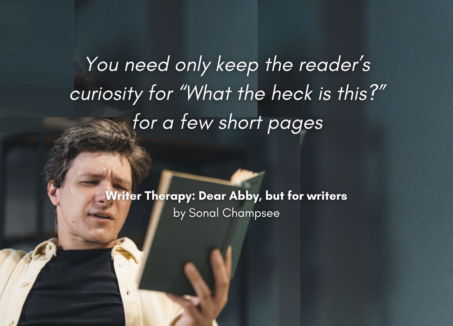 A man reads a book with a bewildered expression on his face. "You need only keep the reader's curiosity for 'What the heck is this?' for a few short pages" Writer Therapy: Dear Abby, but for writers. By Sonal Champsee