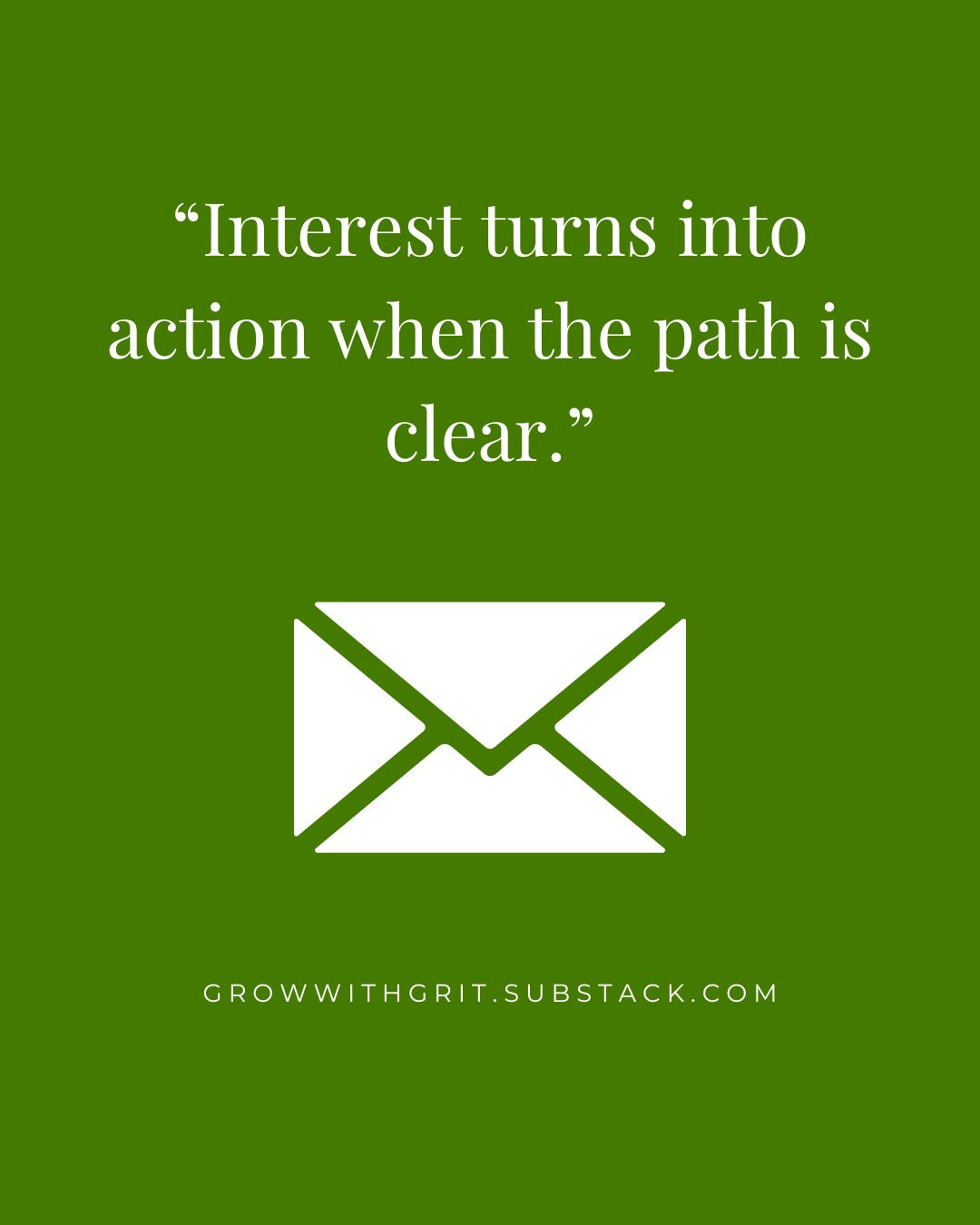 Green background with white text reading, “Interest turns into action when the path is clear,” above a white envelope icon. GrowWithGrit.Substack.com appears at the bottom.