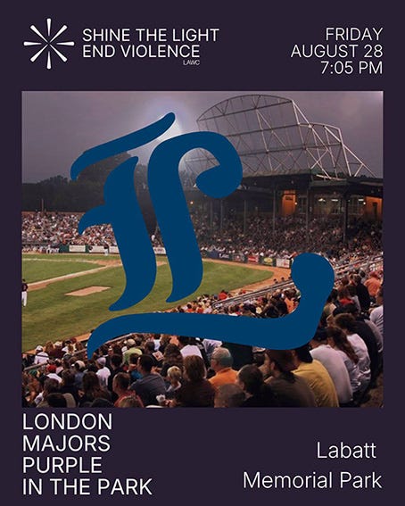 Purple in the Park game with the London Majors to support the London Abused Women's Centre. Friday, August 28, 7:05 PM. Purple in the Park game with the London Majors to support the London Abused Women's Centre. Friday, August 28, 7:05 PM.