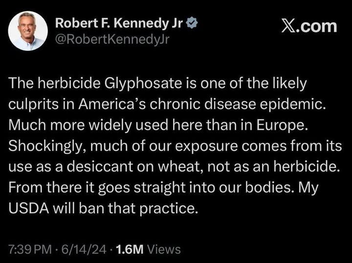 May be an image of text that says 'Robert F. Kennedy Jr @RobertKennedyJr X.com The herbicide Glyphosate is one of the likely culprits in America's chronic disease epidemic. Much more widely used here than in Europe. Shockingly, much of our exposure comes from its use as a desiccant on wheat, not as an herbicide. From there it goes straight into our bodies. My USDA will ban that practice. 7:39 6/14/24 1.6M Views'