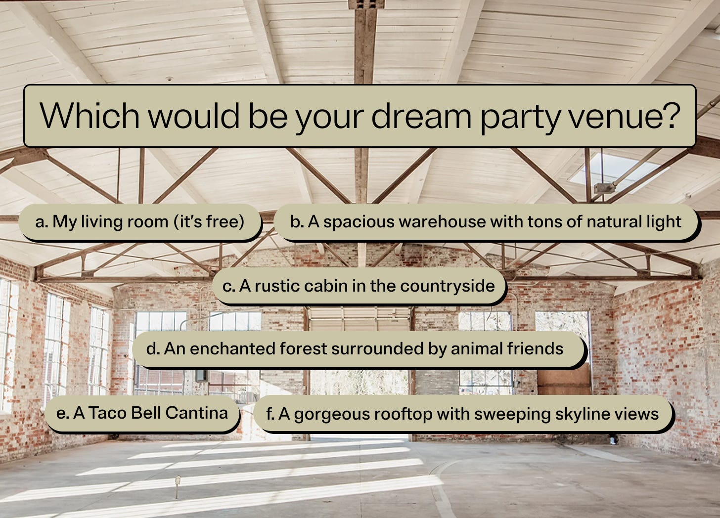 Which would be your dream party venue? a. My living room (it’s free) b. A spacious warehouse with tons of natural light  c. A rustic cabin in the countryside d. An enchanted forest surrounded by animal friends e. A Taco Bell Cantina f. A gorgeous rooftop with sweeping skyline views