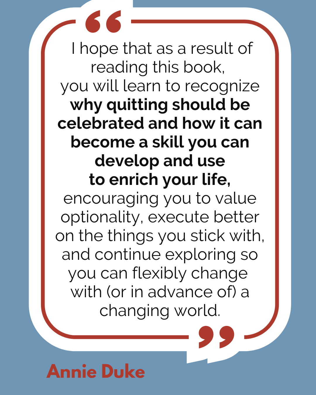 “I hope that as a result of reading this book, you will learn to recognize why quitting should be celebrated and how it can become a skill you can develop and use to enrich your life, encouraging you to value optionality, execute better on the things you stick with, and continue exploring so you can flexibly change with (or in advance of) a changing world,” said Annie Duke.