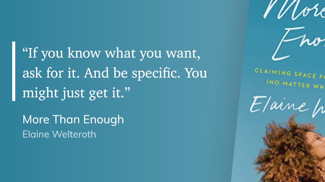 "If you know what you want, ask for it. And be specific. You might just get it." More Than Enough Elaine Welteroth "If you know what you want, ask for it. And be specific. You might just get it." More Than Enough Elaine Welteroth